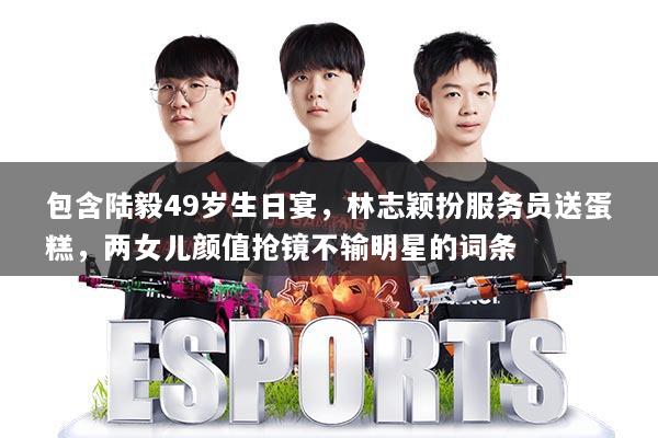 包含陆毅49岁生日宴,林志颖扮服务员送蛋糕,两女儿颜值抢镜不输明星的词条