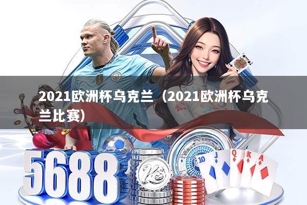 2021欧洲杯乌克兰（2021欧洲杯乌克兰比赛）